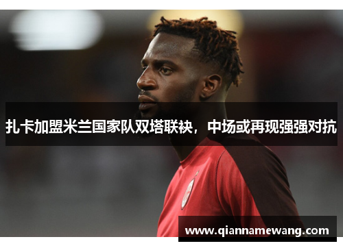 扎卡加盟米兰国家队双塔联袂，中场或再现强强对抗